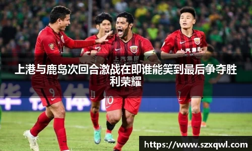 上港与鹿岛次回合激战在即谁能笑到最后争夺胜利荣耀