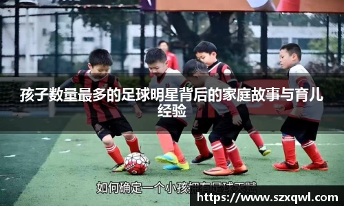 孩子数量最多的足球明星背后的家庭故事与育儿经验